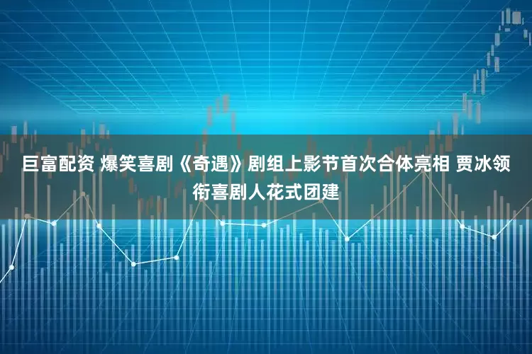 巨富配资 爆笑喜剧《奇遇》剧组上影节首次合体亮相 贾冰领衔喜剧人花式团建