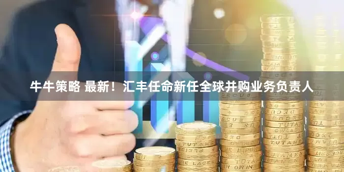 牛牛策略 最新！汇丰任命新任全球并购业务负责人