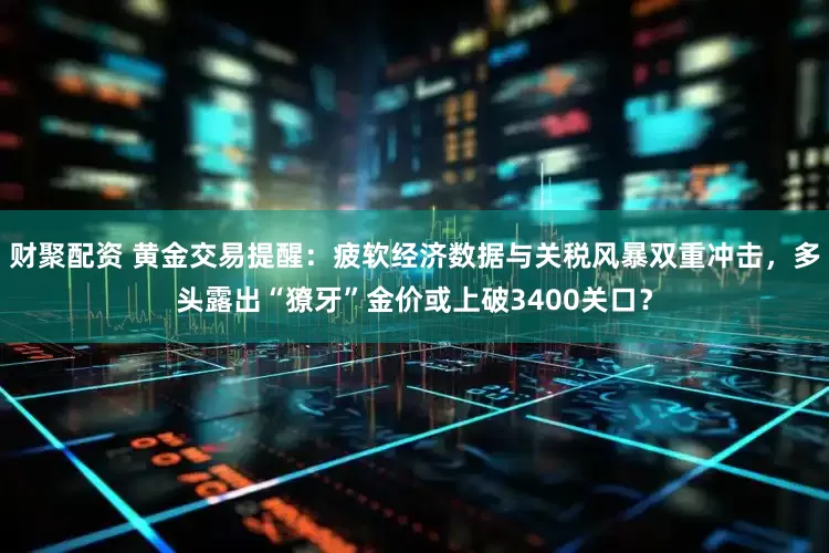 财聚配资 黄金交易提醒：疲软经济数据与关税风暴双重冲击，多头露出“獠牙”金价或上破3400关口？