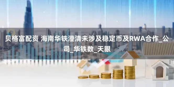 贝格富配资 海南华铁澄清未涉及稳定币及RWA合作_公司_华铁数_天眼