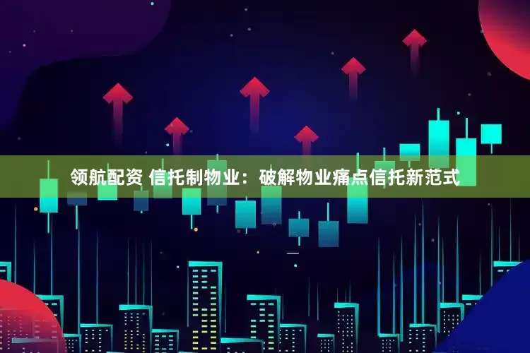 领航配资 信托制物业：破解物业痛点信托新范式