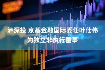 泸深投 京基金融国际委任叶仕伟为独立非执行董事