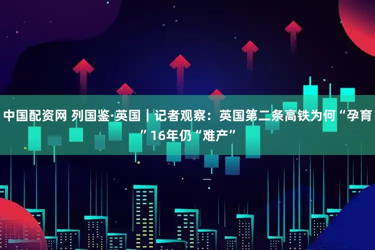 中国配资网 列国鉴·英国｜记者观察：英国第二条高铁为何“孕育”16年仍“难产”