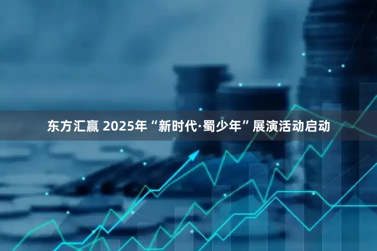 东方汇赢 2025年“新时代·蜀少年”展演活动启动