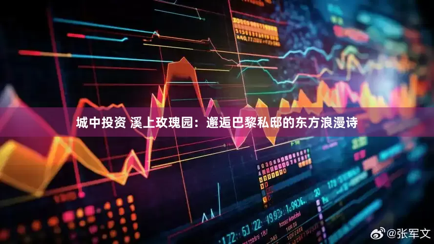 城中投资 溪上玫瑰园：邂逅巴黎私邸的东方浪漫诗
