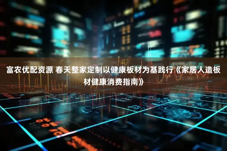 富农优配资源 春天整家定制以健康板材为基践行《家居人造板材健康消费指南》