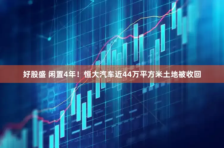 好股盛 闲置4年！恒大汽车近44万平方米土地被收回
