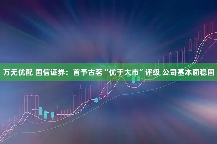 万无优配 国信证券：首予古茗“优于大市”评级 公司基本面稳固