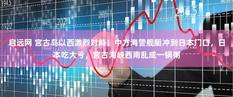 启远网 宫古岛以西激烈对峙！中方海警舰艇冲到日本门口，日本吃大亏，宫古海峡西南乱成一锅粥