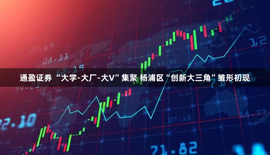 通盈证券 “大学-大厂-大V”集聚 杨浦区“创新大三角”雏形初现