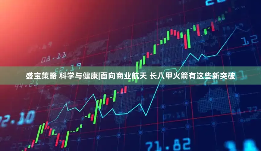 盛宝策略 科学与健康|面向商业航天 长八甲火箭有这些新突破