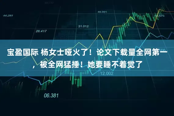 宝盈国际 杨女士哑火了！论文下载量全网第一，被全网猛捶！她要睡不着觉了