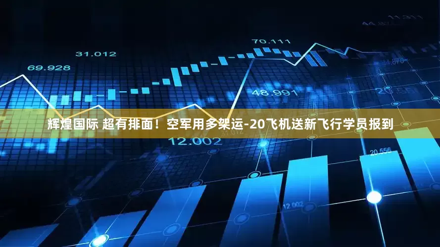 辉煌国际 超有排面！空军用多架运-20飞机送新飞行学员报到