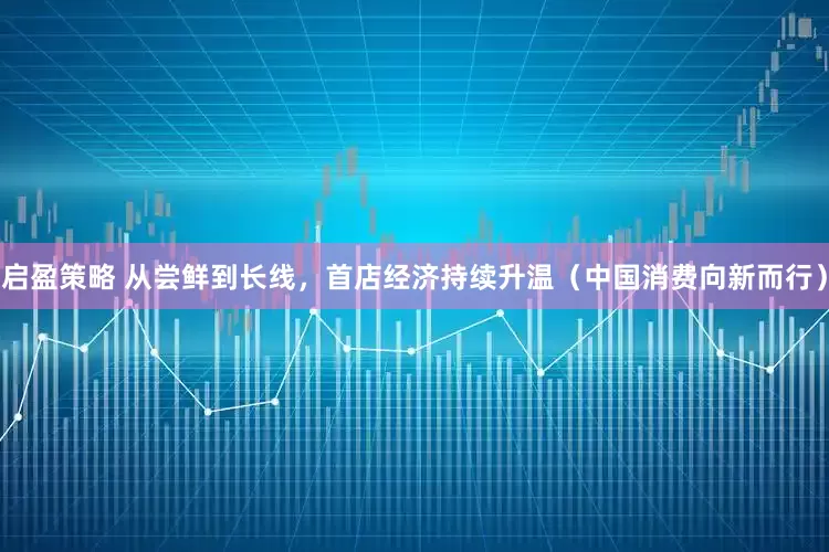 启盈策略 从尝鲜到长线，首店经济持续升温（中国消费向新而行）
