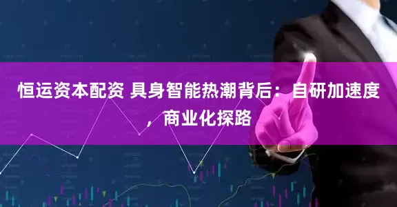 恒运资本配资 具身智能热潮背后：自研加速度，商业化探路