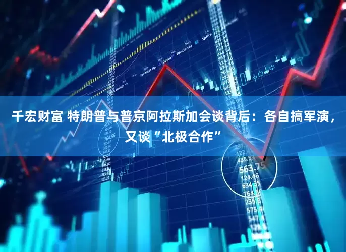 千宏财富 特朗普与普京阿拉斯加会谈背后：各自搞军演，又谈“北极合作”