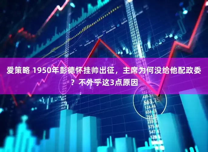 爱策略 1950年彭德怀挂帅出征，主席为何没给他配政委？不外乎这3点原因