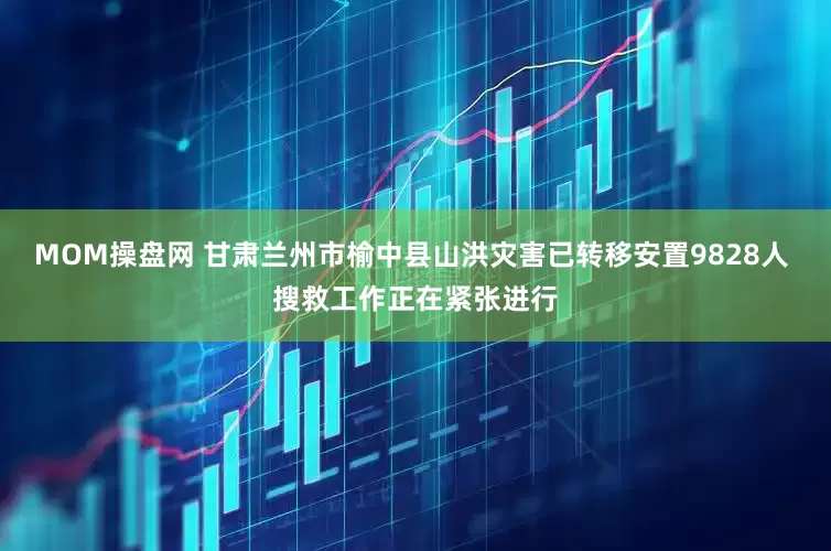 MOM操盘网 甘肃兰州市榆中县山洪灾害已转移安置9828人 搜救工作正在紧张进行