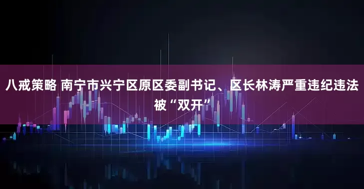 八戒策略 南宁市兴宁区原区委副书记、区长林涛严重违纪违法被“双开”