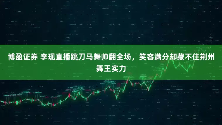 博盈证券 李现直播跳刀马舞帅翻全场，笑容满分却藏不住荆州舞王实力