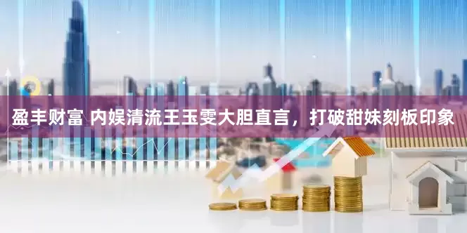盈丰财富 内娱清流王玉雯大胆直言，打破甜妹刻板印象
