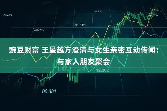 豌豆财富 王星越方澄清与女生亲密互动传闻：与家人朋友聚会