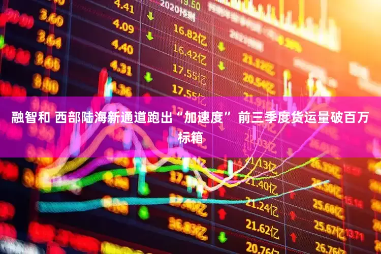 融智和 西部陆海新通道跑出“加速度” 前三季度货运量破百万标箱
