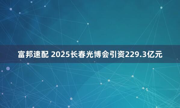 富邦速配 2025长春光博会引资229.3亿元