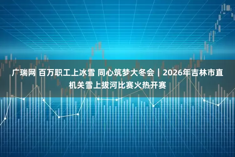 广瑞网 百万职工上冰雪 同心筑梦大冬会|2026年吉林市直机关雪上拔河比赛火热开赛
