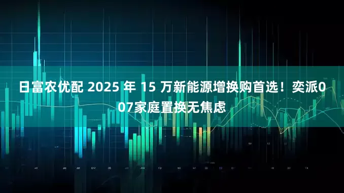 日富农优配 2025 年 15 万新能源增换购首选!奕派007家庭置换无焦虑